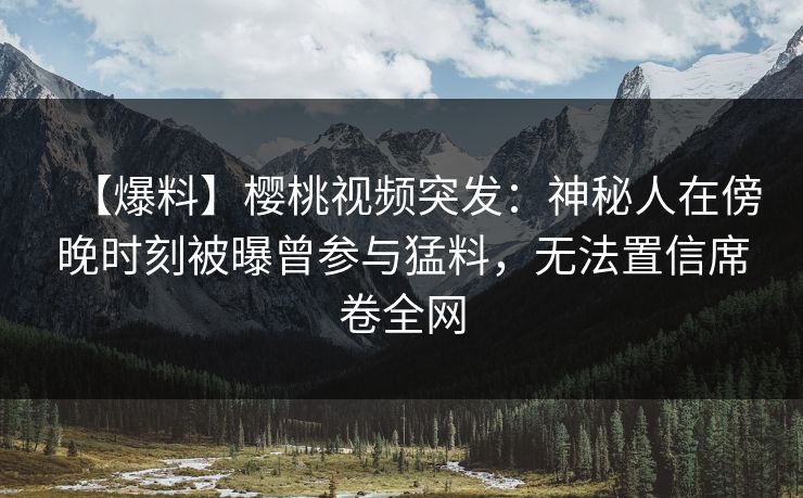【爆料】樱桃视频突发：神秘人在傍晚时刻被曝曾参与猛料，无法置信席卷全网