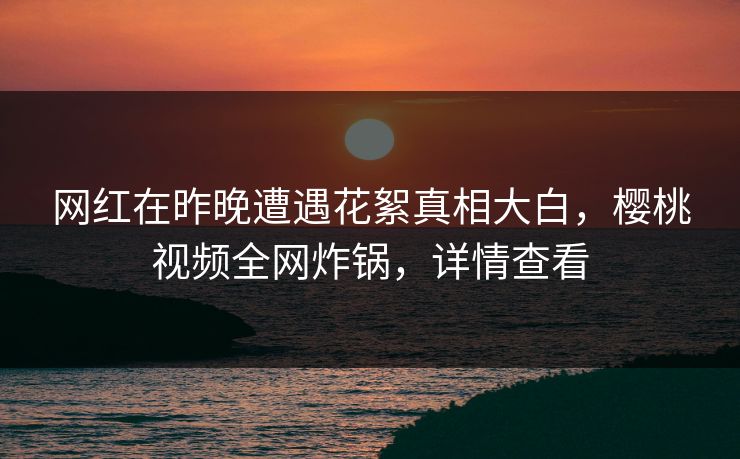 网红在昨晚遭遇花絮真相大白，樱桃视频全网炸锅，详情查看