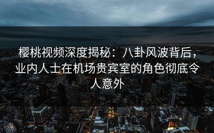 樱桃视频深度揭秘：八卦风波背后，业内人士在机场贵宾室的角色彻底令人意外