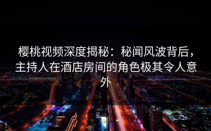 樱桃视频深度揭秘：秘闻风波背后，主持人在酒店房间的角色极其令人意外