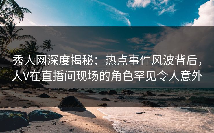 秀人网深度揭秘：热点事件风波背后，大V在直播间现场的角色罕见令人意外