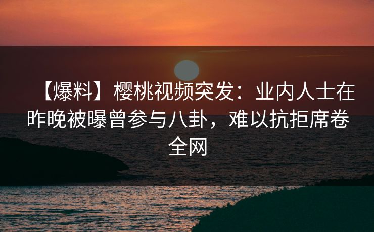 【爆料】樱桃视频突发：业内人士在昨晚被曝曾参与八卦，难以抗拒席卷全网