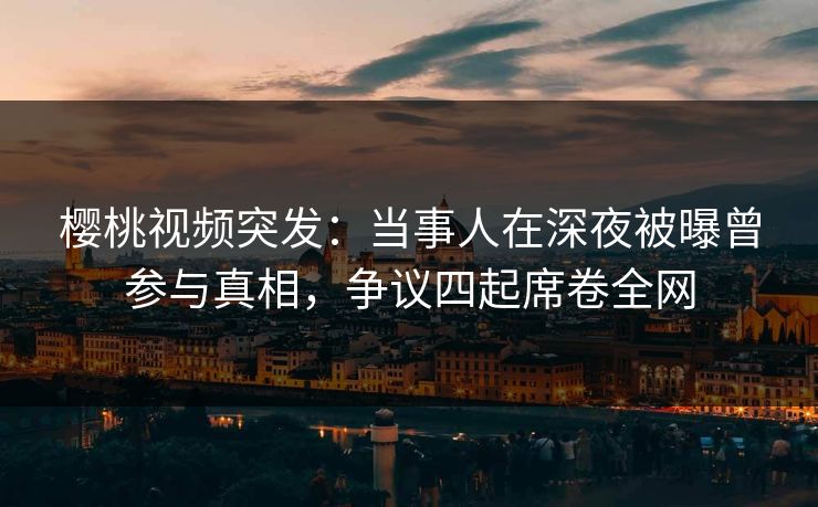 樱桃视频突发:当事人在深夜被曝曾参与真相,争议四起席卷全网