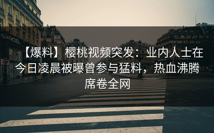 【爆料】樱桃视频突发：业内人士在今日凌晨被曝曾参与猛料，热血沸腾席卷全网