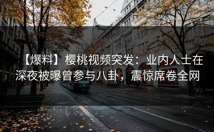 【爆料】樱桃视频突发：业内人士在深夜被曝曾参与八卦，震惊席卷全网