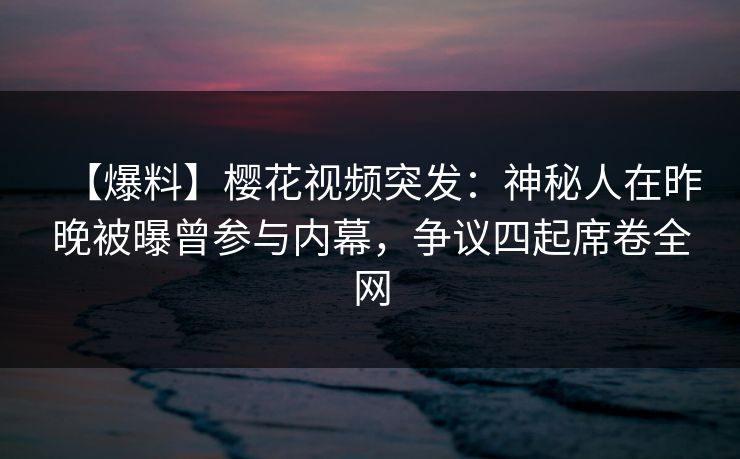 【爆料】樱花视频突发：神秘人在昨晚被曝曾参与内幕，争议四起席卷全网