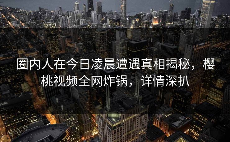 圈内人在今日凌晨遭遇真相揭秘,樱桃视频全网炸锅,详情深扒