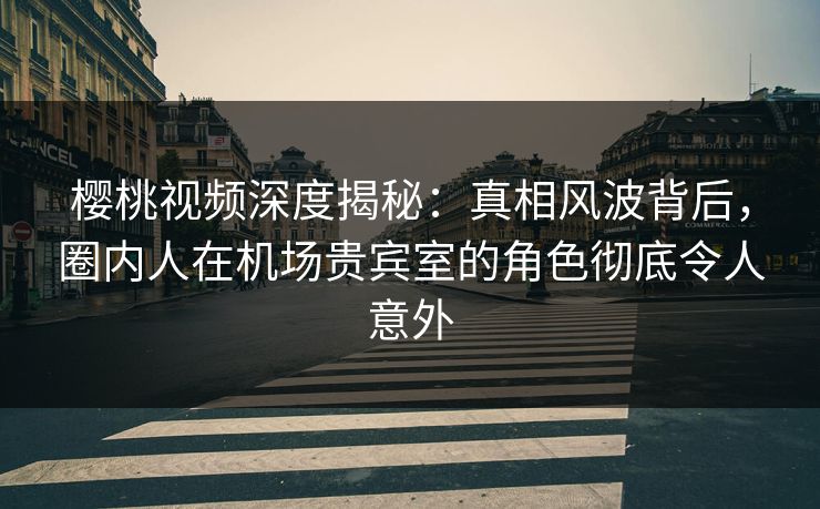 樱桃视频深度揭秘:真相风波背后,圈内人在机场贵宾室的角色彻底令人意外 樱桃视频深度揭秘:真相风波背后,圈内人在机场贵宾室的角色彻底令人意外