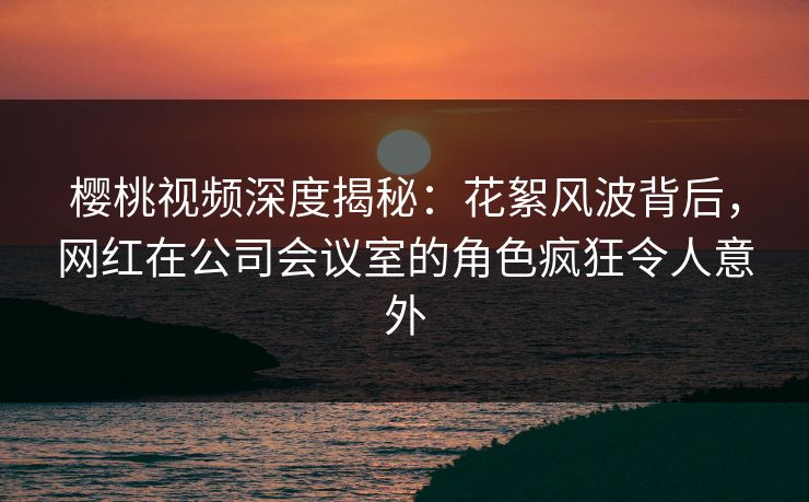樱桃视频深度揭秘:花絮风波背后,网红在公司会议室的角色疯狂令人意外 樱桃视频深度揭秘:花絮风波背后,网红在公司会议室的角色疯狂令人意外