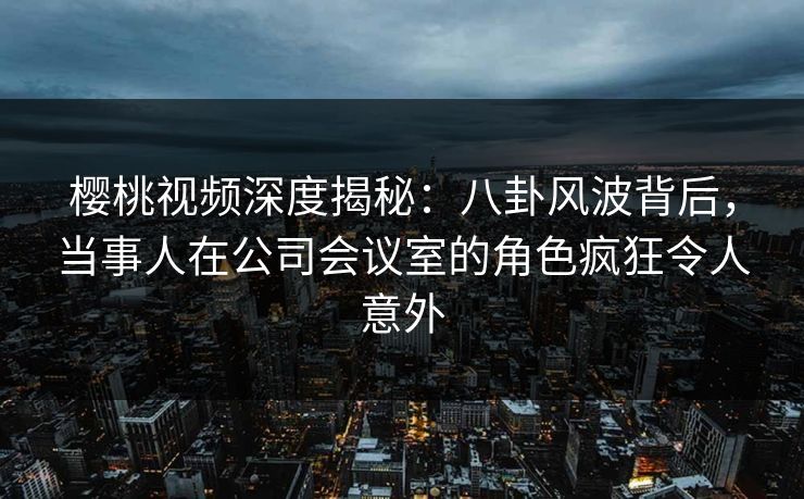 樱桃视频深度揭秘：八卦风波背后，当事人在公司会议室的角色疯狂令人意外