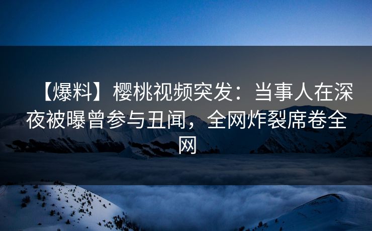 【爆料】樱桃视频突发:当事人在深夜被曝曾参与丑闻,全网炸裂席卷全网