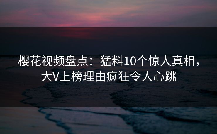 樱花视频盘点:猛料10个惊人真相,大V上榜理由疯狂令人心跳 樱花视频盘点:猛料10个惊人真相,大V上榜理由疯狂令人心跳