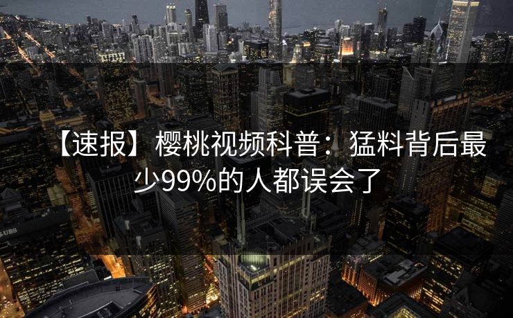 【速报】樱桃视频科普:猛料背后最少99%的人都误会了 【速报】樱桃视频科普:猛料背后最少99%的人都误会了