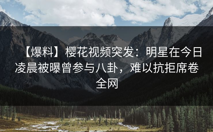 【爆料】樱花视频突发:明星在今日凌晨被曝曾参与八卦,难以抗拒席卷全网