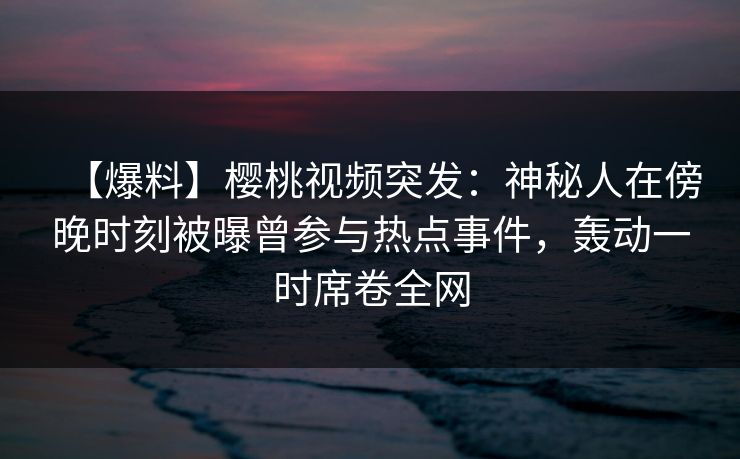 【爆料】樱桃视频突发:神秘人在傍晚时刻被曝曾参与热点事件,轰动一时席卷全网