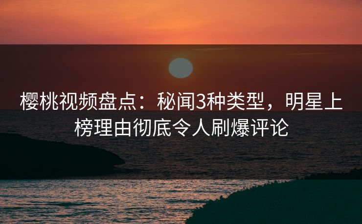 樱桃视频盘点:秘闻3种类型,明星上榜理由彻底令人刷爆评论