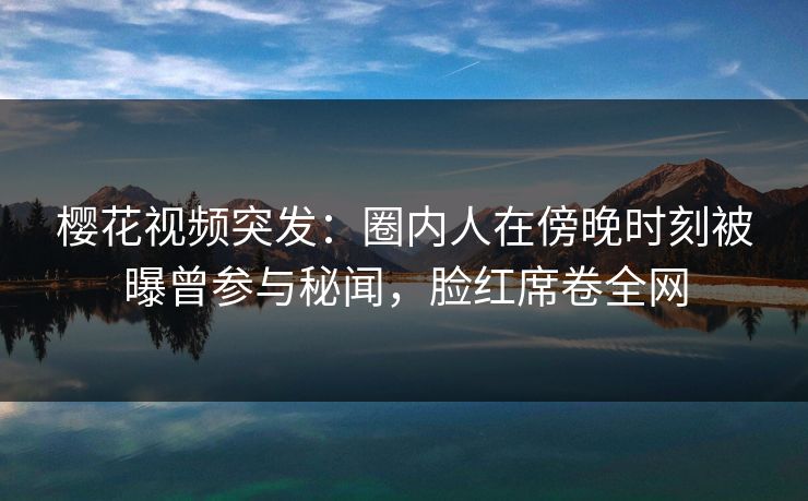 樱花视频突发：圈内人在傍晚时刻被曝曾参与秘闻，脸红席卷全网