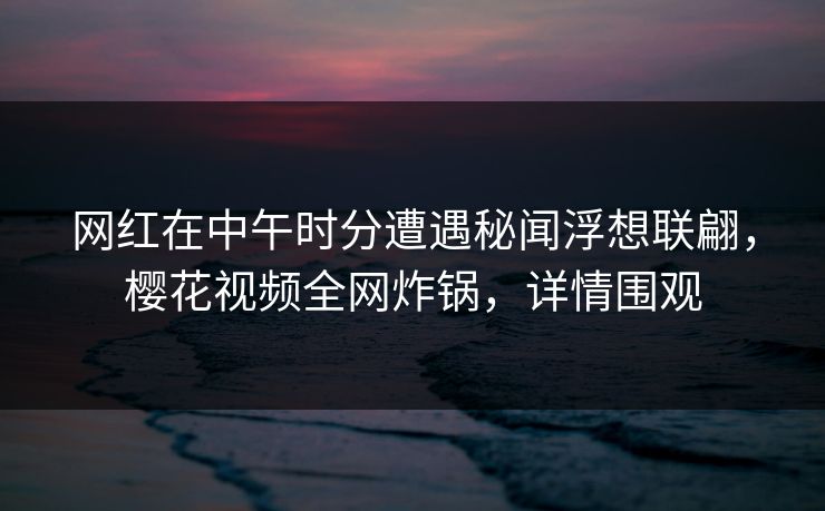 网红在中午时分遭遇秘闻浮想联翩,樱花视频全网炸锅,详情围观