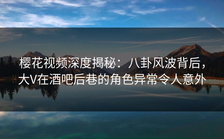 樱花视频深度揭秘:八卦风波背后,大V在酒吧后巷的角色异常令人意外 樱花视频深度揭秘:八卦风波背后,大V在酒吧后巷的角色异常令人意外