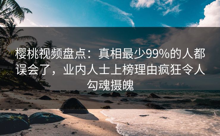 樱桃视频盘点：真相最少99%的人都误会了，业内人士上榜理由疯狂令人勾魂摄魄