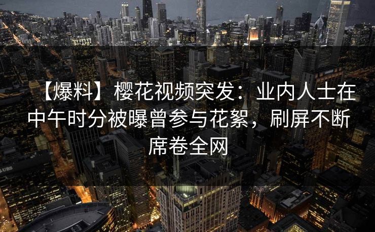 【爆料】樱花视频突发:业内人士在中午时分被曝曾参与花絮,刷屏不断席卷全网