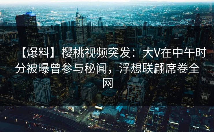 【爆料】樱桃视频突发:大V在中午时分被曝曾参与秘闻,浮想联翩席卷全网