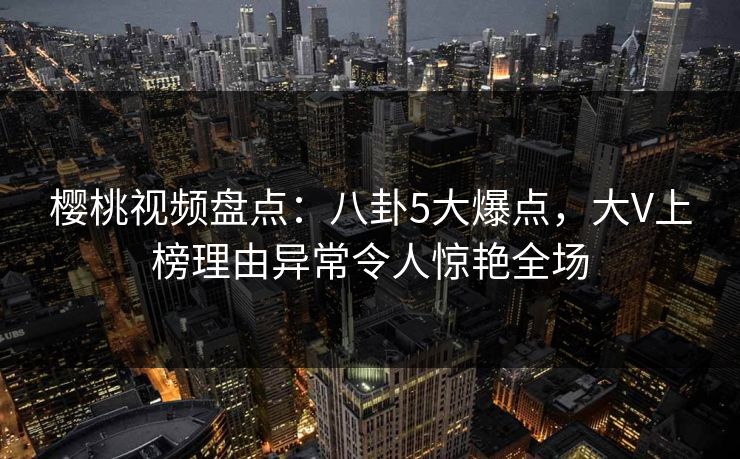 樱桃视频盘点:八卦5大爆点,大V上榜理由异常令人惊艳全场 樱桃视频盘点:八卦5大爆点,大V上榜理由异常令人惊艳全场