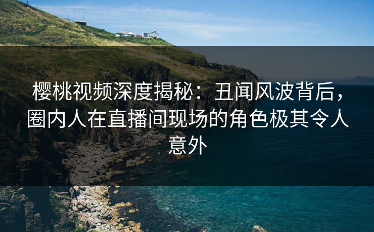 樱桃视频深度揭秘：丑闻风波背后，圈内人在直播间现场的角色极其令人意外