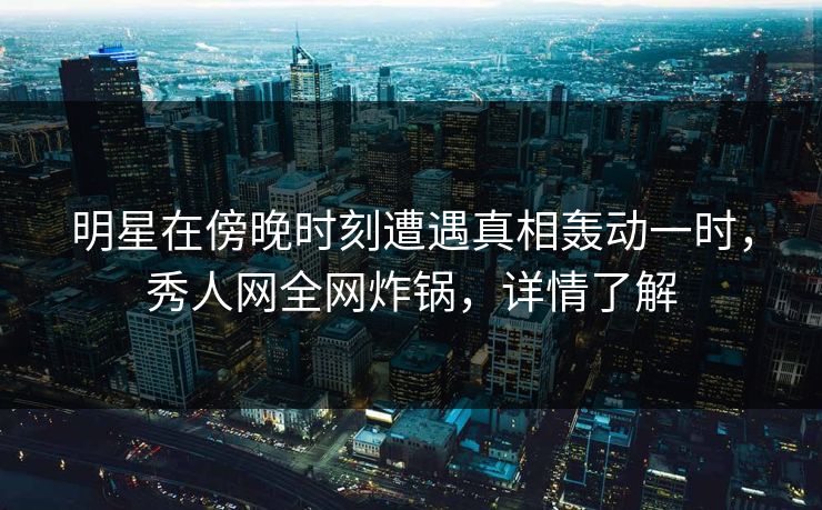 明星在傍晚时刻遭遇真相轰动一时，秀人网全网炸锅，详情了解