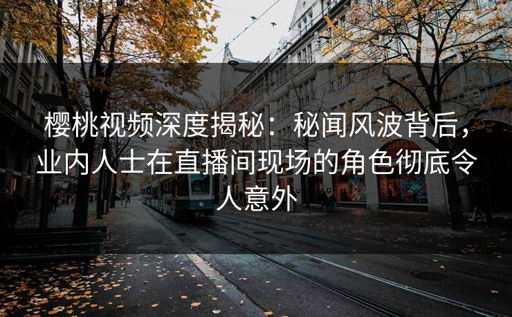 樱桃视频深度揭秘：秘闻风波背后，业内人士在直播间现场的角色彻底令人意外