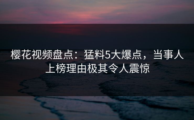 樱花视频盘点：猛料5大爆点，当事人上榜理由极其令人震惊