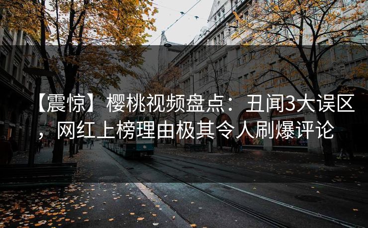 【震惊】樱桃视频盘点:丑闻3大误区,网红上榜理由极其令人刷爆评论 【震惊】樱桃视频盘点:丑闻3大误区,网红上榜理由极其令人刷爆评论