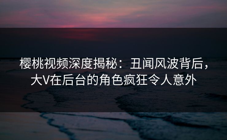 樱桃视频深度揭秘:丑闻风波背后,大V在后台的角色疯狂令人意外 樱桃视频深度揭秘:丑闻风波背后,大V在后台的角色疯狂令人意外