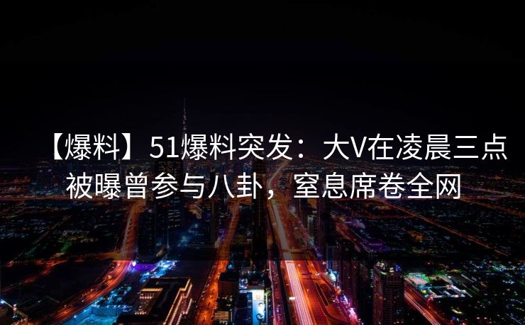 【爆料】51爆料突发：大V在凌晨三点被曝曾参与八卦，窒息席卷全网
