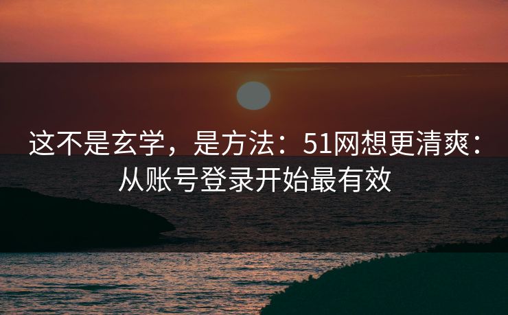 这不是玄学，是方法：51网想更清爽：从账号登录开始最有效
