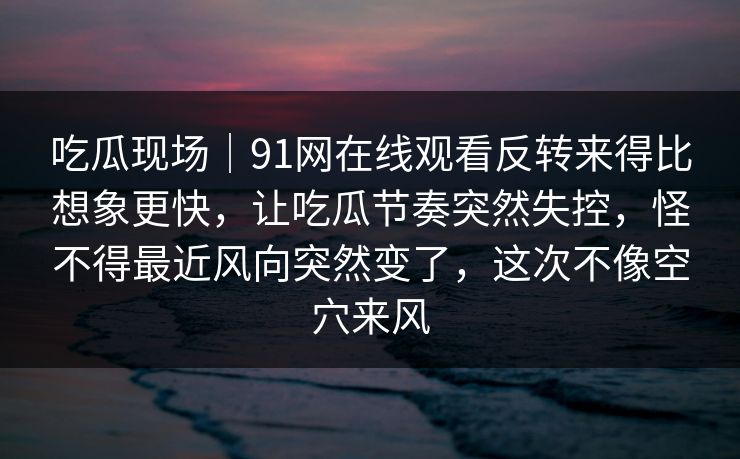 吃瓜现场｜91网在线观看反转来得比想象更快，让吃瓜节奏突然失控，怪不得最近风向突然变了，这次不像空穴来风