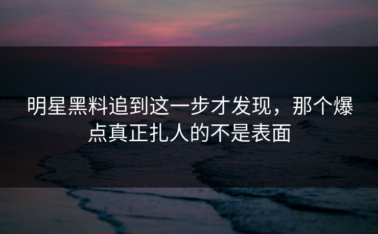 明星黑料追到这一步才发现，那个爆点真正扎人的不是表面