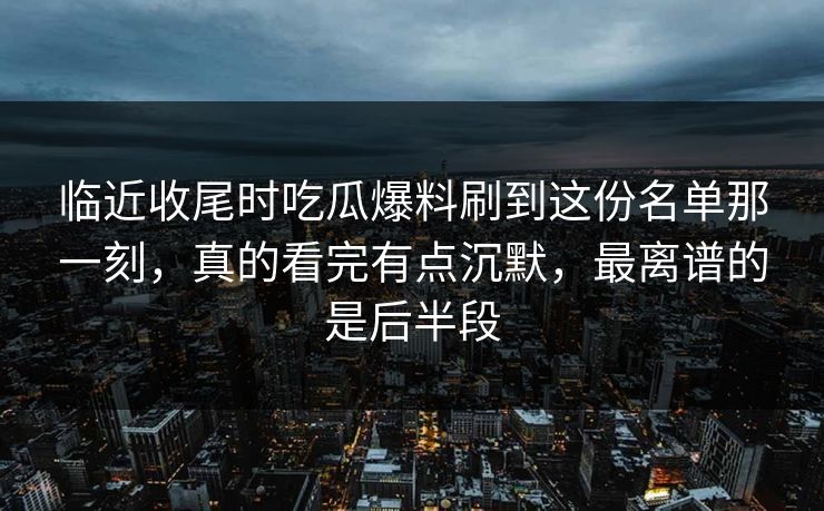 临近收尾时吃瓜爆料刷到这份名单那一刻，真的看完有点沉默，最离谱的是后半段