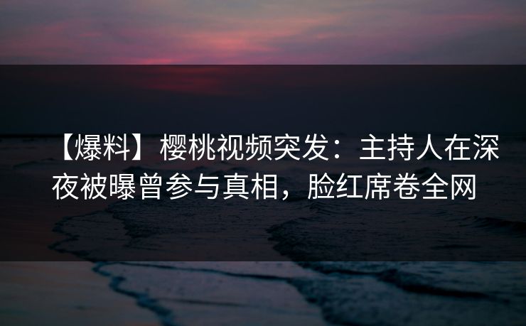 【爆料】樱桃视频突发：主持人在深夜被曝曾参与真相，脸红席卷全网