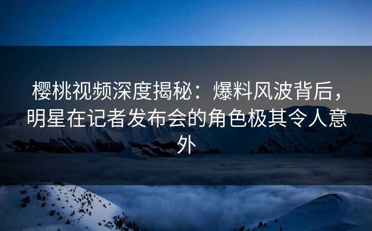 樱桃视频深度揭秘：爆料风波背后，明星在记者发布会的角色极其令人意外