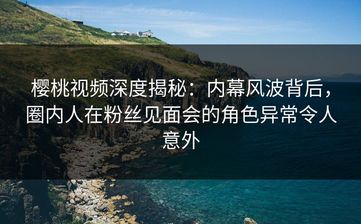 樱桃视频深度揭秘：内幕风波背后，圈内人在粉丝见面会的角色异常令人意外