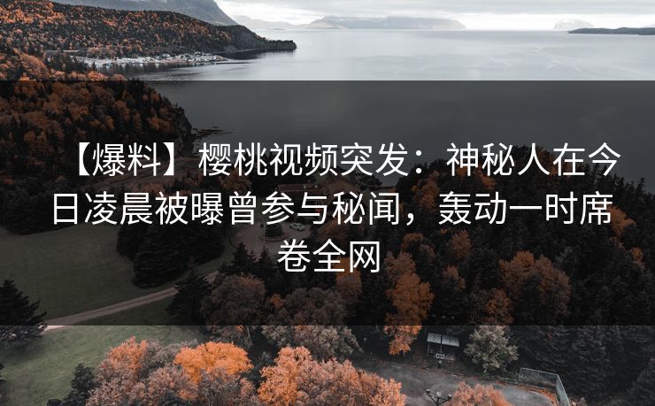 【爆料】樱桃视频突发：神秘人在今日凌晨被曝曾参与秘闻，轰动一时席卷全网